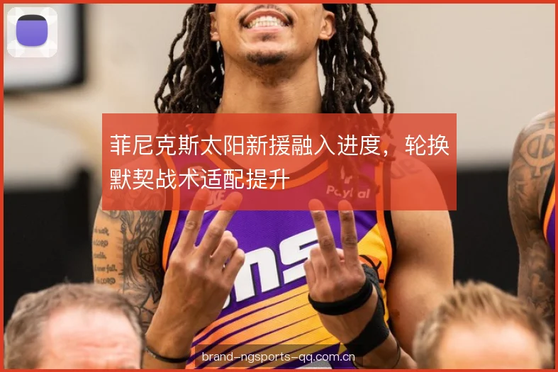 菲尼克斯太阳新援融入进度，轮换默契战术适配提升