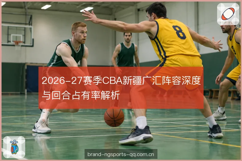 2026-27赛季CBA新疆广汇阵容深度与回合占有率解析